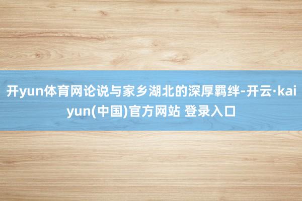 开yun体育网论说与家乡湖北的深厚羁绊-开云·kaiyun(中国)官方网站 登录入口