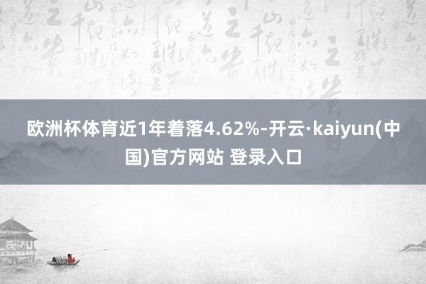 欧洲杯体育近1年着落4.62%-开云·kaiyun(中国)官方网站 登录入口