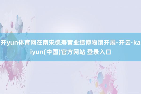 开yun体育网在南宋德寿宫业绩博物馆开展-开云·kaiyun(中国)官方网站 登录入口