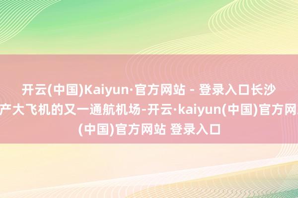 开云(中国)Kaiyun·官方网站 - 登录入口长沙机场成为国产大飞机的又一通航机场-开云·kaiyun(中国)官方网站 登录入口